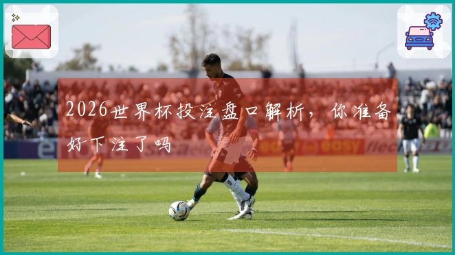 2026世界杯投注盘口解析，你准备好下注了吗