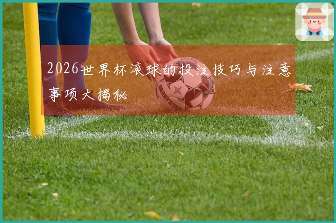 2026世界杯滚球的投注技巧与注意事项大揭秘